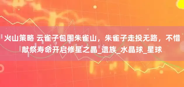火山策略 云雀子包围朱雀山，朱雀子走投无路，不惜献祭寿命开启修星之晶_遗族_水晶球_星球