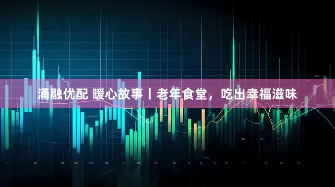 涌融优配 暖心故事丨老年食堂，吃出幸福滋味