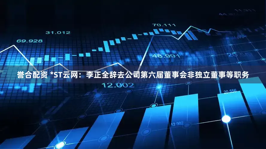誉合配资 *ST云网：李正全辞去公司第六届董事会非独立董事等职务