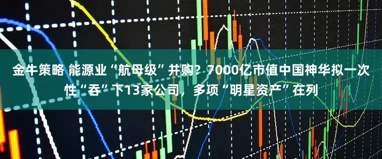 金牛策略 能源业“航母级”并购？7000亿市值中国神华拟一次性“吞”下13家公司，多项“明星资产”在列