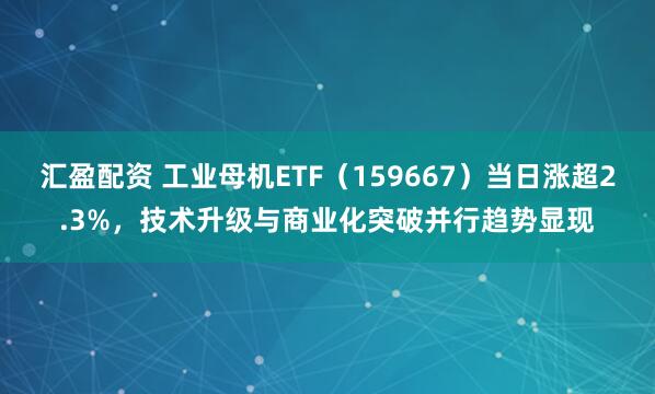 汇盈配资 工业母机ETF（159667）当日涨超2.3%，技术升级与商业化突破并行趋势显现