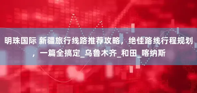 明珠国际 新疆旅行线路推荐攻略，绝佳路线行程规划，一篇全搞定_乌鲁木齐_和田_喀纳斯