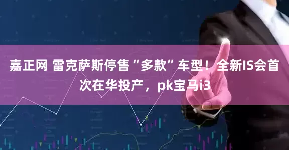 嘉正网 雷克萨斯停售“多款”车型！全新IS会首次在华投产，pk宝马i3