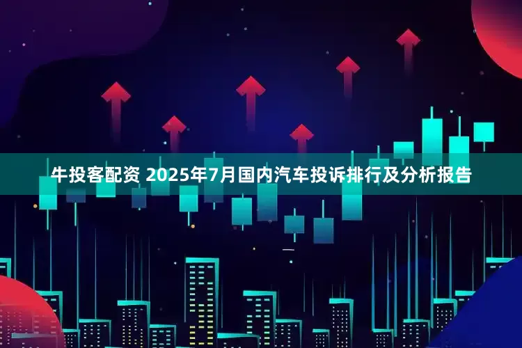 牛投客配资 2025年7月国内汽车投诉排行及分析报告