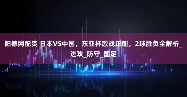 阳德网配资 日本VS中国，东亚杯激战正酣，2球胜负全解析_进攻_防守_国足