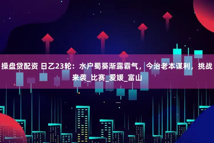 操盘贷配资 日乙23轮：水户蜀葵渐露霸气，今治老本谋利，挑战来袭_比赛_爱媛_富山