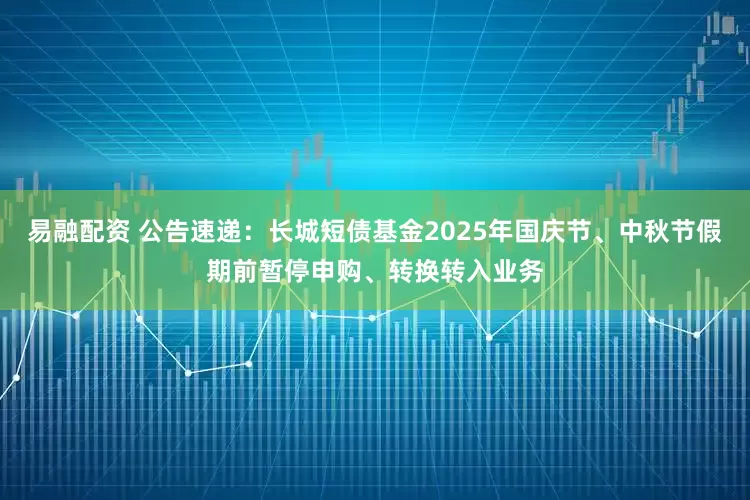 易融配资 公告速递：长城短债基金2025年国庆节、中秋节假期前暂停申购、转换转入业务