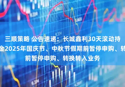 三顺策略 公告速递：长城鑫利30天滚动持有中短债基金2025年国庆节、中秋节假期前暂停申购、转换转入业务