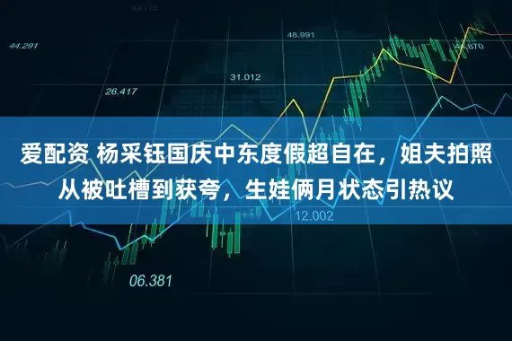 爱配资 杨采钰国庆中东度假超自在，姐夫拍照从被吐槽到获夸，生娃俩月状态引热议