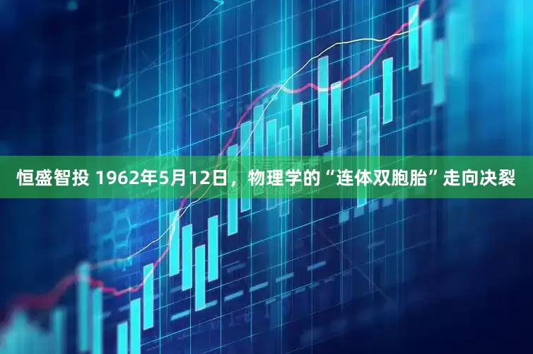 恒盛智投 1962年5月12日，物理学的“连体双胞胎”走向决裂