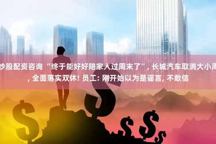 炒股配资咨询 “终于能好好陪家人过周末了”, 长城汽车取消大小周, 全面落实双休! 员工: 刚开始以为是谣言, 不敢信
