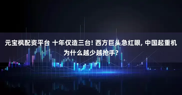 元宝枫配资平台 十年仅造三台! 西方巨头急红眼, 中国起重机为什么越少越抢手?