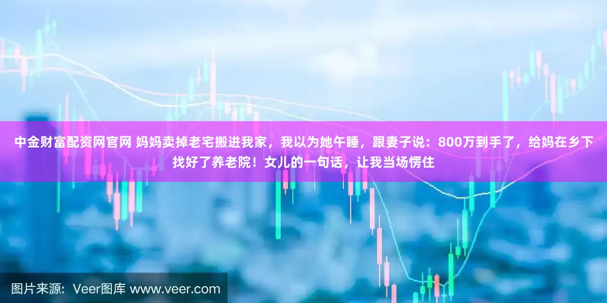 中金财富配资网官网 妈妈卖掉老宅搬进我家，我以为她午睡，跟妻子说：800万到手了，给妈在乡下找好了养老院！女儿的一句话，让我当场愣住