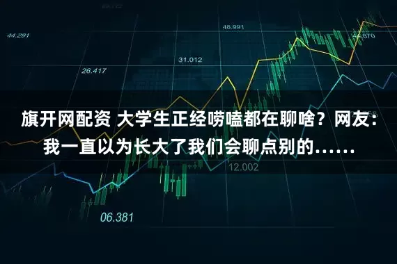 旗开网配资 大学生正经唠嗑都在聊啥？网友：我一直以为长大了我们会聊点别的……