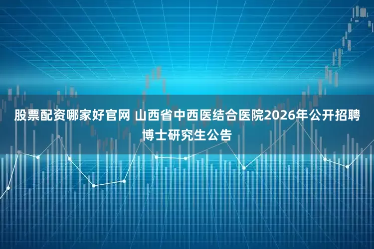 股票配资哪家好官网 山西省中西医结合医院2026年公开招聘博士研究生公告
