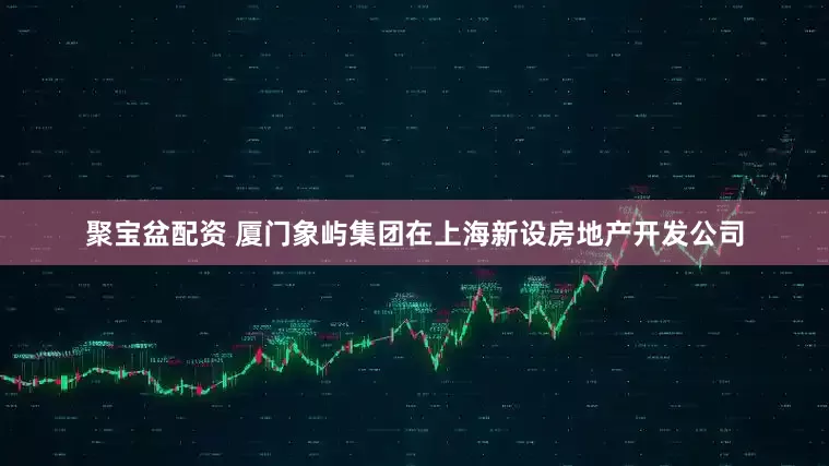 聚宝盆配资 厦门象屿集团在上海新设房地产开发公司