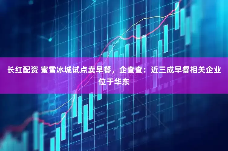 长红配资 蜜雪冰城试点卖早餐，企查查：近三成早餐相关企业位于华东