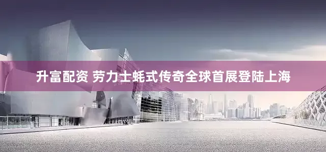 升富配资 劳力士蚝式传奇全球首展登陆上海